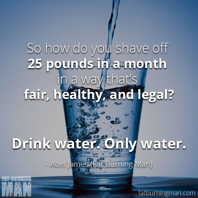 So how do you shave off 25 pounds in a month in a way that’s fair, healthy, and legal? Drink water. Only water.